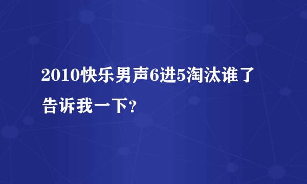 2010快乐男声6进5淘汰谁了告诉我一下？