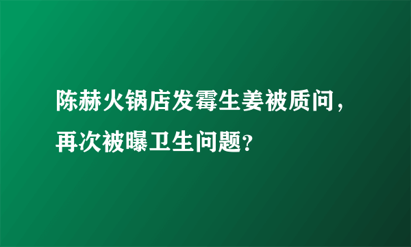 陈赫火锅店发霉生姜被质问，再次被曝卫生问题？