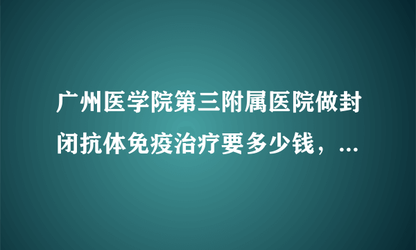 广州医学院第三附属医院做封闭抗体免疫治疗要多少钱，急啊！！！谢谢大家了，，