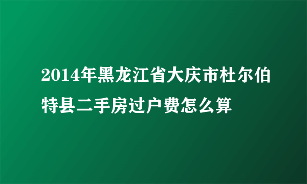 2014年黑龙江省大庆市杜尔伯特县二手房过户费怎么算