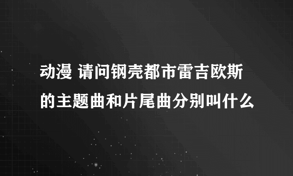 动漫 请问钢壳都市雷吉欧斯的主题曲和片尾曲分别叫什么