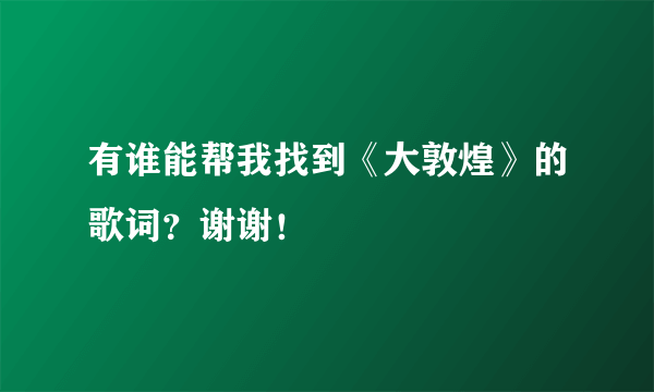 有谁能帮我找到《大敦煌》的歌词？谢谢！