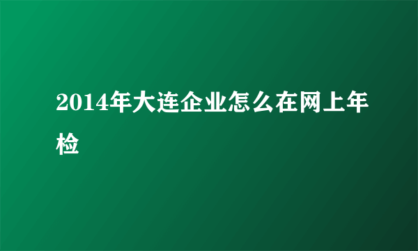 2014年大连企业怎么在网上年检