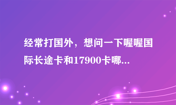 经常打国外，想问一下喔喔国际长途卡和17900卡哪个好?知情的来说下。。。