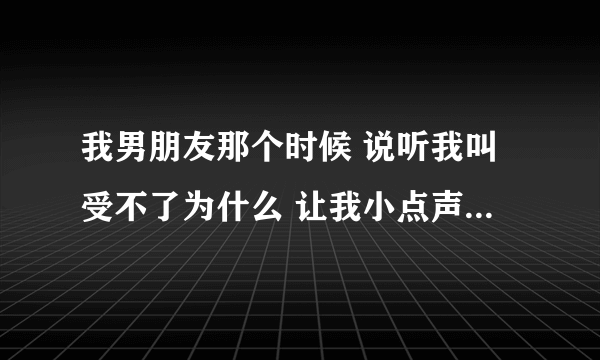 我男朋友那个时候 说听我叫受不了为什么 让我小点声为什么？