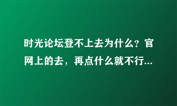 时光论坛登不上去为什么？官网上的去，再点什么就不行了， 点击以后是这样的