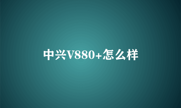 中兴V880+怎么样