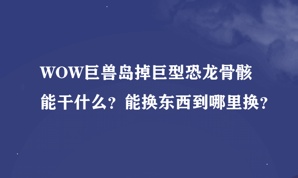 WOW巨兽岛掉巨型恐龙骨骸能干什么？能换东西到哪里换？