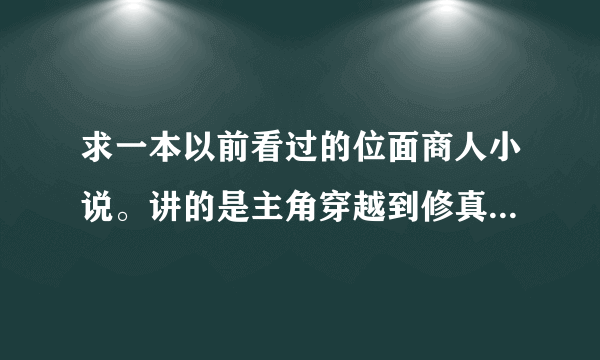 求一本以前看过的位面商人小说。讲的是主角穿越到修真界，得到了一个位面商人交易系统。