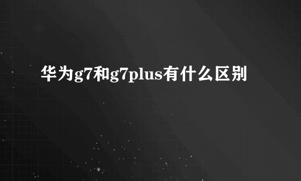 华为g7和g7plus有什么区别