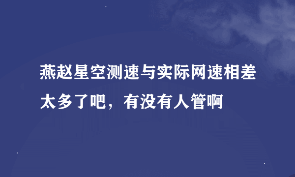 燕赵星空测速与实际网速相差太多了吧，有没有人管啊