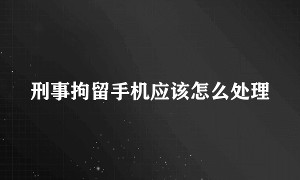 刑事拘留手机应该怎么处理