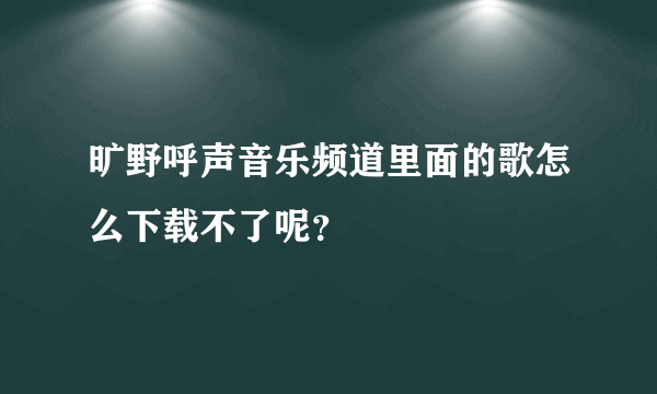 旷野呼声音乐频道里面的歌怎么下载不了呢？