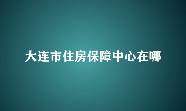 大连市住房保障中心在哪