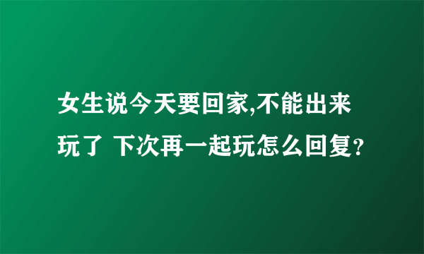 女生说今天要回家,不能出来玩了 下次再一起玩怎么回复？