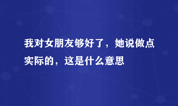 我对女朋友够好了，她说做点实际的，这是什么意思