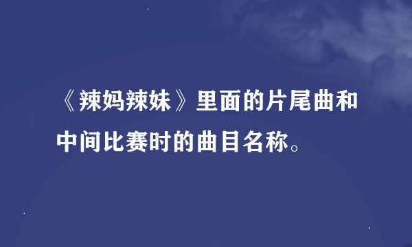 《辣妈辣妹》里面的片尾曲和中间比赛时的曲目名称。