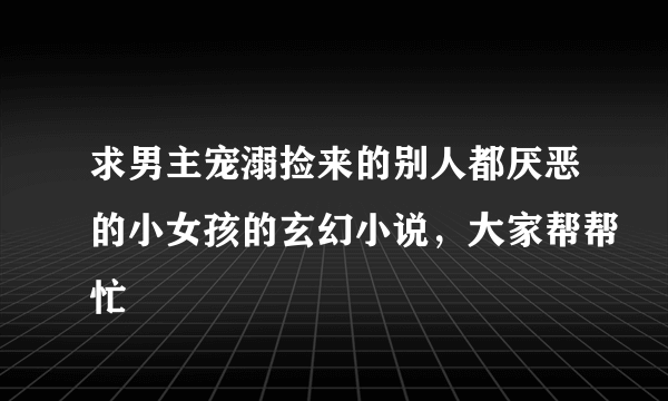 求男主宠溺捡来的别人都厌恶的小女孩的玄幻小说，大家帮帮忙