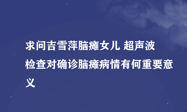 求问吉雪萍脑瘫女儿 超声波检查对确诊脑瘫病情有何重要意义