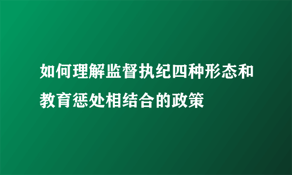 如何理解监督执纪四种形态和教育惩处相结合的政策