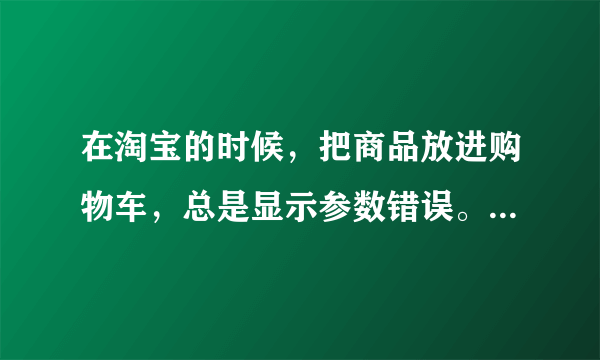 在淘宝的时候，把商品放进购物车，总是显示参数错误。是为什么阿？