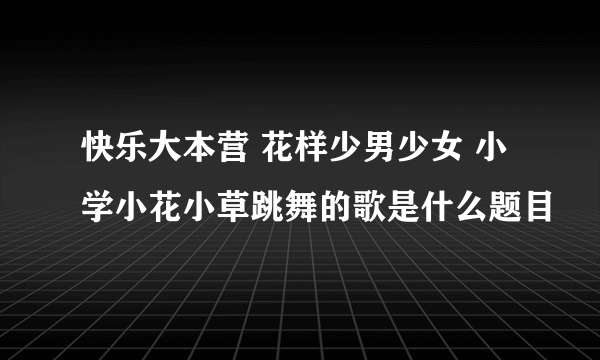 快乐大本营 花样少男少女 小学小花小草跳舞的歌是什么题目