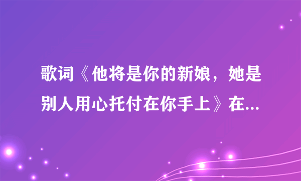 歌词《他将是你的新娘，她是别人用心托付在你手上》在那首歌曲里