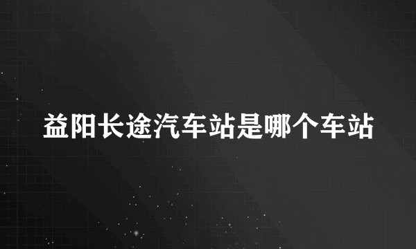 益阳长途汽车站是哪个车站