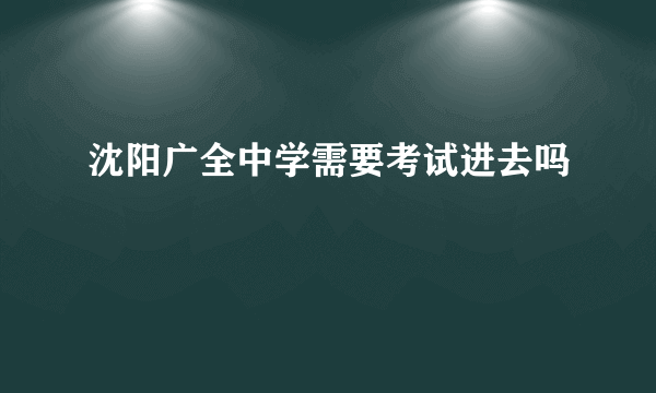 沈阳广全中学需要考试进去吗