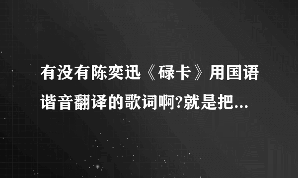 有没有陈奕迅《碌卡》用国语谐音翻译的歌词啊?就是把粤语用国语发音的那个字翻译过来 不要拼音