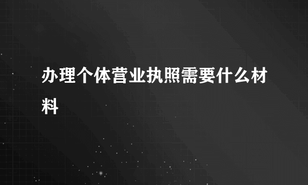 办理个体营业执照需要什么材料