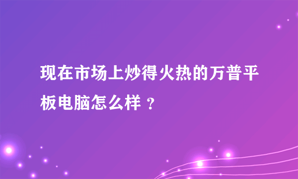 现在市场上炒得火热的万普平板电脑怎么样 ？