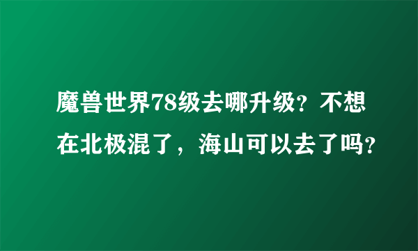 魔兽世界78级去哪升级？不想在北极混了，海山可以去了吗？