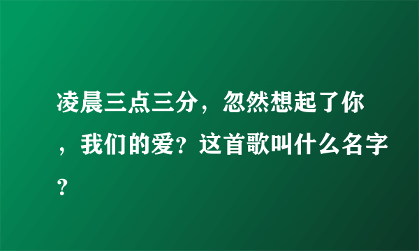 凌晨三点三分，忽然想起了你，我们的爱？这首歌叫什么名字？