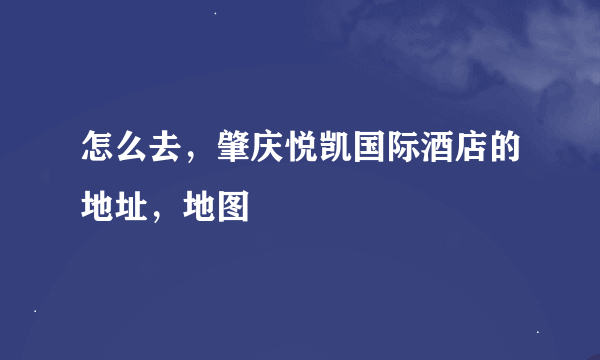 怎么去，肇庆悦凯国际酒店的地址，地图