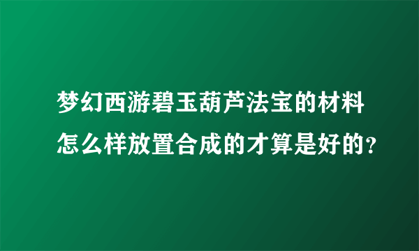 梦幻西游碧玉葫芦法宝的材料怎么样放置合成的才算是好的？