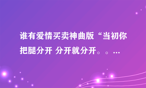 谁有爱情买卖神曲版“当初你把腿分开 分开就分开。。” 要歌 不要歌词。...