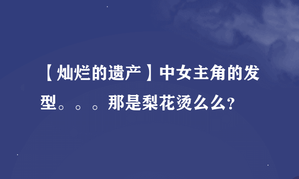 【灿烂的遗产】中女主角的发型。。。那是梨花烫么么？