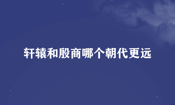 轩辕和殷商哪个朝代更远