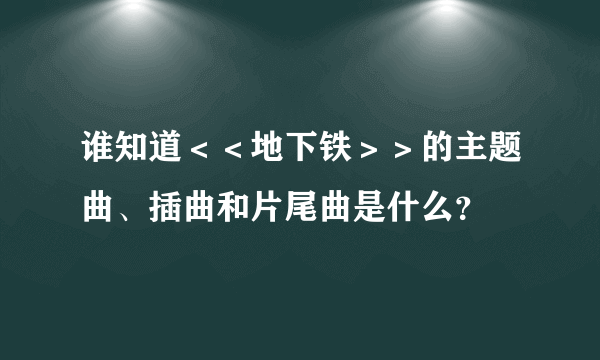 谁知道＜＜地下铁＞＞的主题曲、插曲和片尾曲是什么？