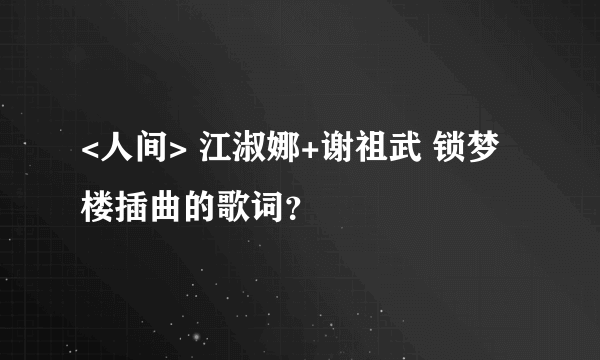 <人间> 江淑娜+谢祖武 锁梦楼插曲的歌词？