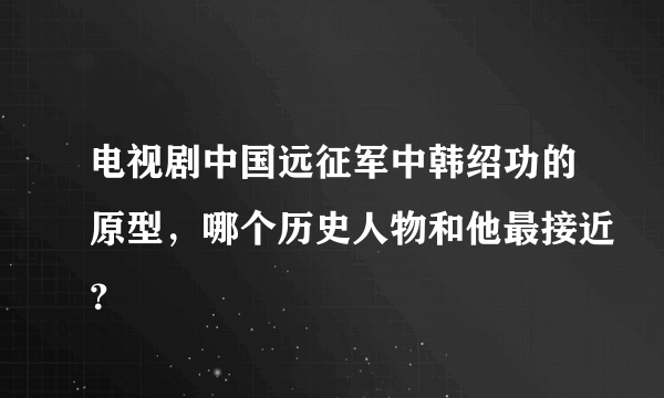 电视剧中国远征军中韩绍功的原型，哪个历史人物和他最接近？