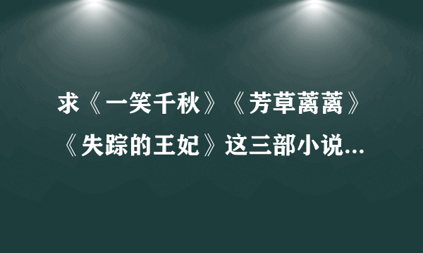 求《一笑千秋》《芳草蓠蓠》《失踪的王妃》这三部小说的完整版，有其中一部也可以。谢谢！