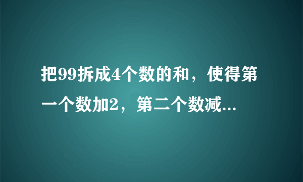 把99拆成4个数的和，使得第一个数加2，第二个数减2，第三个数乘2，第四个数除以2，得到的结果都相等。