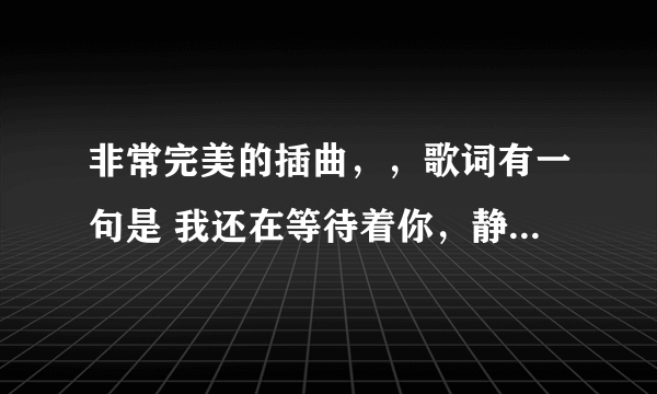 非常完美的插曲，，歌词有一句是 我还在等待着你，静静地爱我