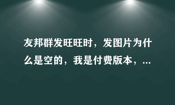 友邦群发旺旺时，发图片为什么是空的，我是付费版本，到底要注意什么呢？求指教，急！