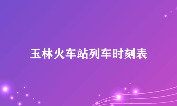 玉林火车站列车时刻表