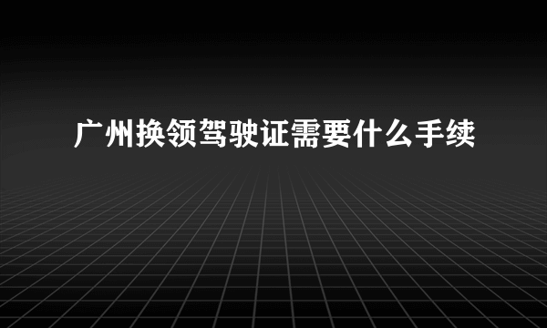 广州换领驾驶证需要什么手续