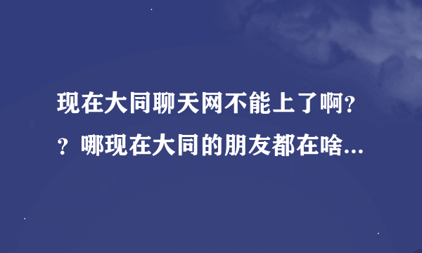 现在大同聊天网不能上了啊？？哪现在大同的朋友都在啥里面视频聊天呢？网址多少啊？