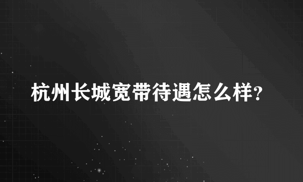 杭州长城宽带待遇怎么样？